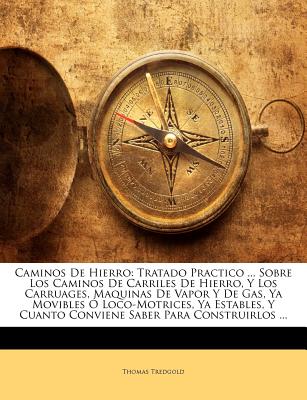 Caminos de Hierro: Tratado Practico ... Sobre Los Caminos de Carriles de Hierro, y Los Carruages, Maquinas de Vapor y de Gas, YA Movibles O Loco-Motrices, YA Estables, y Cuanto Conviene Saber Para Construirlos ... - Tredgold, Thomas