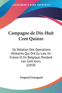 Campagne de Dix-Huit Cent Quinze: Ou Relation Des Operations Militaires Qui Ont Eu Lieu En France Et En Belgique, Pendant Les Cent Jours (1818)