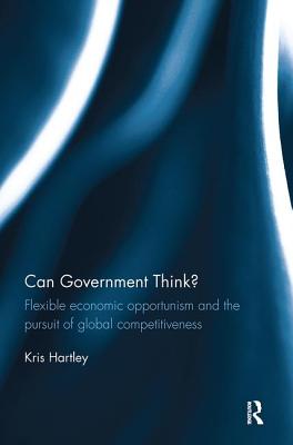 Can Government Think?: Flexible economic opportunism and the pursuit of global competitiveness - Hartley, Kris