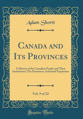 Canada and Its Provinces, Vol. 9 of 22: A History of the Canadian People and Their Institutions; The Dominion, Industrial Expansion (Classic Reprint) - Shortt, Adam