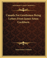 Canada For Gentlemen Being Letters From James Seton Cockburn