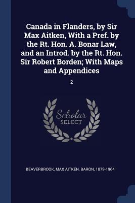 Canada in Flanders, by Sir Max Aitken, With a Pref. by the Rt. Hon. A. Bonar Law, and an Introd. by the Rt. Hon. Sir Robert Borden; With Maps and Appendices: 2 - Beaverbrook, Max Aitken