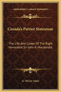 Canada's Patriot Statesman: The Life and Career of the Right Honorable Sir John A. MacDonald