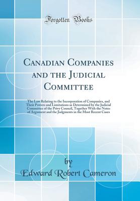 Canadian Companies and the Judicial Committee: The Law Relating to the Incorporation of Companies, and Their Powers and Limitations as Determined by the Judicial Committee of the Privy Council, Together with the Notes of Argument and the Judgments in the - Cameron, Edward Robert