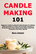 Candle Making 101: Beginner's Guide to Step-By-Step Recipes for Making Different Kinds of Lovely and Aromatic Candles to Bring Beauty to Your Home and to Make Important Ocassions Even More Special