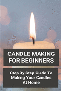 Candle Making For Beginners: Step By Step Guide To Making Your Candles At Home: Homemade Scented Candles