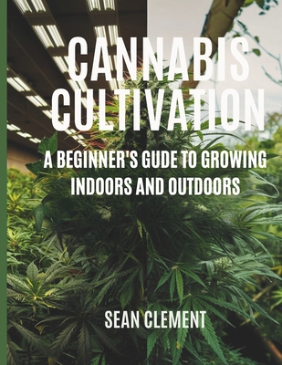 Cannabis Cultivation: A BEGINNER'S GUIDE TO GROWING INDOORS AND OUTDOORS: Step by Step Guide on How to Grow Marijuana for Beginners for Medical and Recreational Use. - Clement, Sean