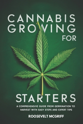 Cannabis Growing for Starters: A Comprehensive Guide from Germination to Harvest with Easy Steps and Expert Tips - McGriff, Roosevelt