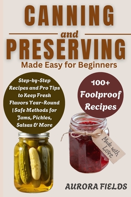 Canning and Preserving Made Easy for Beginners: Step-by-Step Recipes and Pro Tips to Keep Fresh Flavors Year-Round Safe Methods for Jams, Pickles, Salsas & More - Fields, Aurora