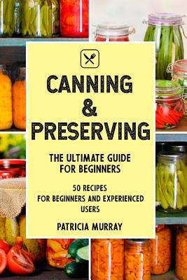 Canning and Preserving: The Ultimate Guide for Beginners (50 Easy Step-By-Step Recipes for Beginners and Experienced Users) - Murray, Patricia, Professor