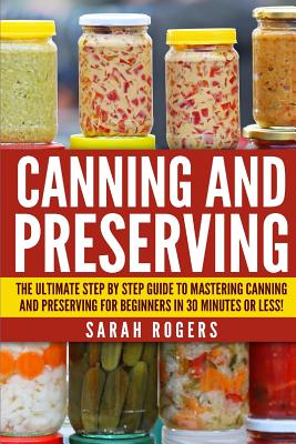 Canning and Preserving: The Ultimate Step-by-Step Guide to Mastering Canning and Preserving for Beginners in 30 Minutes or Less! - Rogers, Sarah