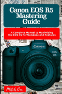 Canon EOS R5 Mastering Guide: A Complete Manual to Maximizing the EOS R5 Performance and Features