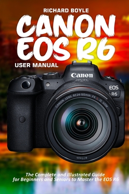 Canon EOS R6 User Manual: The Complete and Illustrated Guide for Beginners and Seniors to Master the EOS R6 - Boyle, Richard