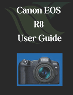 Canon EOS R8 User Guide: A Comprehensive and Detailed Manual for Photographers and Creatives for Beginners and Seniors