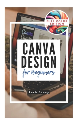 Canva Design for Beginners: A Step-by-Step Guide to Creating Stunning Visuals and Becoming a Professional Graphic Designer - Savvy, Tech