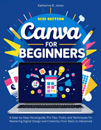 Canva for Beginners: A Step-by-Step Visual guide, Pro Tips, Tricks, and Techniques for Mastering Digital Design and Creativity From Basic to Advanced