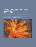 Cape Colony for the Settler: An Account of Its Urban and Rural Industries, Their Probable Future Development and Extension