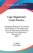 Cape Magistrate's Court Practice: A Handbook Relating To The Practice And Procedure In The Magistrates' Courts Of Cape Colony, Comprising Acts, Rules, Forms, References, Decisions, Etc. (1907)