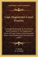 Cape Magistrate's Court Practice: A Handbook Relating to the Practice and Procedure in the Magistrates' Courts of Cape Colony, Comprising Acts, Rules, Forms, References, Decisions, Etc. (1907)