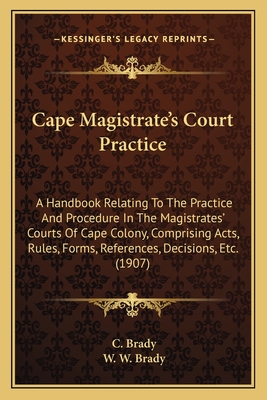 Cape Magistrate's Court Practice: A Handbook Relating to the Practice and Procedure in the Magistrates' Courts of Cape Colony, Comprising Acts, Rules, Forms, References, Decisions, Etc. (1907) - Brady, C, and Brady, W W