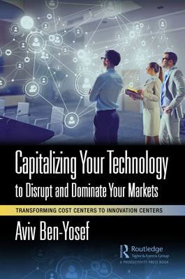 Capitalizing Your Technology to Disrupt and Dominate Your Markets: Transforming Cost Centers to Innovation Centers - Ben-Yosef, Aviv