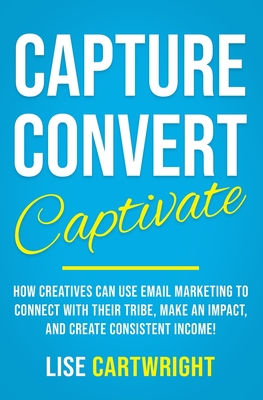 Capture, Convert, Captivate: How Creatives Can Use Email Marketing To Connect With Their Tribe, Make An Impact, and Create Consistent Income! - Cartwright, Lise