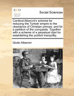 Cardinal Alberoni's scheme for reducing the Turkish empire to the obedience of Christian princes: and for a partition of the conquests. Together with a scheme of a perpetual dyet for establishing the publick tranquility.