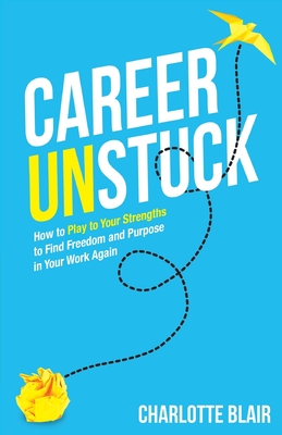 Career Unstuck: How to Play to Your Strengths to Find Freedom and Purpose in Your Work Again - Blair, Charlotte