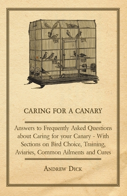 Caring for a Canary - Answers to Frequently Asked Questions About Caring for Your Canary - With Sections on Bird Choice, Training, Aviaries, Common Ailments and Cures - Dick, Andrew