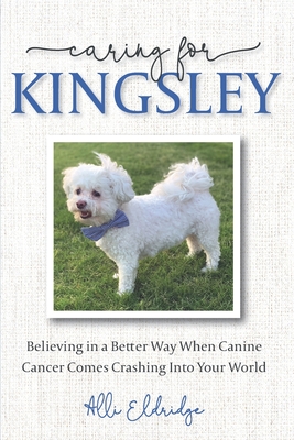 Caring for Kingsley: Believing in a Better Way When Canine Cancer Comes Crashing Into Your World - Eldridge, Alli