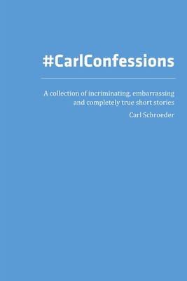 Carl Confessions: A Collection of Incriminating, Embarrassing and Completely True Short Stories - Schroeder, Carl
