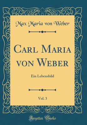 Carl Maria Von Weber, Vol. 3: Ein Lebensbild (Classic Reprint) - Weber, Max Maria Von