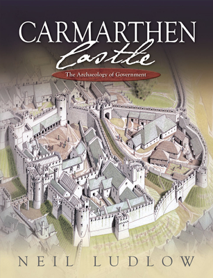 Carmarthen Castle: The Archaeology of Government - Ludlow, Neil