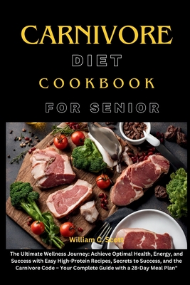 Carnivore Diet Cookbook for Senior: The Ultimate Wellness Journey: Achieve Optimal Health, Energy, and Success with Easy High-Protein Recipes, Secrets to Success, and the Carnivore Code - Your Complete Guide with a 28-Day Meal Plan - Scott, William C