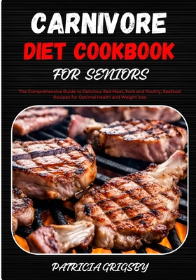 Carnivore Diet Cookbook for Seniors: The Comprehensive Guide to Delicious Red Meat, Pork and Poultry, Seafood Recipes for Optimal Health and Weight loss - Grigsby, Patricia