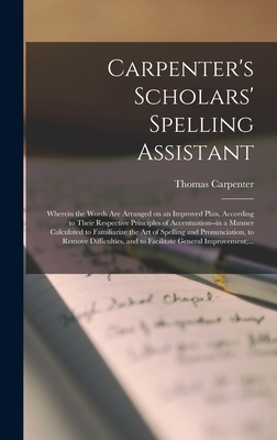 Carpenter's Scholars' Spelling Assistant [microform]: Wherein the Words Are Arranged on an Improved Plan, According to Their Respective Principles of Accentuation--in a Manner Calculated to Familiarize the Art of Spelling and Pronunciation, to Remove... - Carpenter, Thomas
