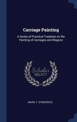 Carriage Painting: A Series of Practical Treatises on the Painting of Carriages and Wagons - Maire, F