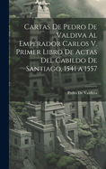 Cartas de Pedro de Valdiva Al Emperador Carlos V. Primer Libro de Actas del Cabildo de Santiago, 1541 a 1557