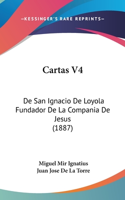 Cartas V4: de San Ignacio de Loyola Fundador de La Compania de Jesus (1887) - Ignatius, Miguel Mir, and De La Torre, Juan Jose