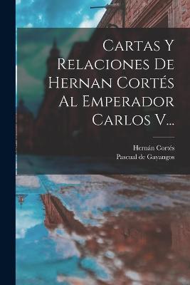 Cartas Y Relaciones De Hernan Corts Al Emperador Carlos V... - Corts, Hernn, and Pascual de Gayangos (Creator)