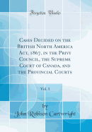 Cases Decided on the British North America Act, 1867, in the Privy Council, the Supreme Court of Canada, and the Provincial Courts, Vol. 1 (Classic Reprint)