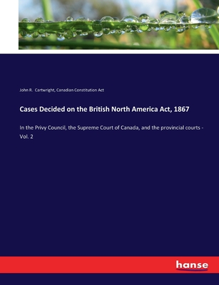 Cases Decided on the British North America Act, 1867: In the Privy Council, the Supreme Court of Canada, and the provincial courts - Vol. 2 - Cartwright, John R, and Constitution Act, Canadian