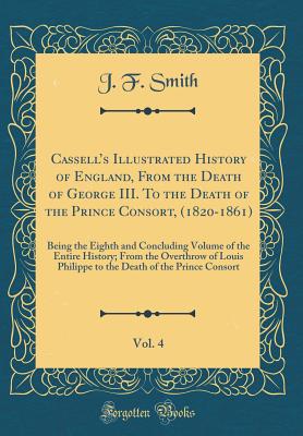 Cassells Illustrated History of England, From the Death of George III. To the Death of the Prince Consort, (1820-1861), Vol. 4: Being the Eighth and Concluding Volume of the Entire History; From the Overthrow of Louis Philippe to the Death of the Prince - Smith, J. F.