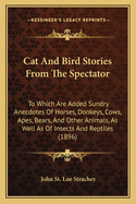 Cat and Bird Stories from the Spectator: To Which Are Added Sundry Anecdotes of Horses, Donkeys, Cows, Apes, Bears, and Other Animals, as Well as of Insects and Reptiles (1896)