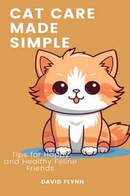 Cat Care Made Simple: Tips for Happy and Healthy Feline Friends - Flynn, David