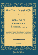 Catalog of Copyright Entries, 1945, Vol. 42: Published by Authority of the Acts of Congress of March 3, 1891, of June 30, 1906, and of March 4, 1909; Part 1: Group 1, Books, Including List of Renewals (Classic Reprint)