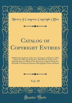 Catalog of Copyright Entries, Vol. 39: Published by Authority of the Acts of Congress of March 3, 1891, of June 30, 1906, and of March 4, 1909; Part 4, Works of Art; Reproductions of a Work of Art; Drawings or Plastic Works of a Scientific of Technical Ch - Office, Library Of Congress