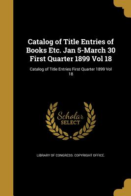 Catalog of Title Entries of Books Etc. Jan 5-March 30 First Quarter 1899 Vol 18; Catalog of Title Entries First Quarter 1899 Vol 18 - Library of Congress Copyright Office (Creator)