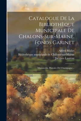 Catalogue de la Biblioth?que Municipale de Chalons-Sur-Marne. Fonds Garinet: Manuscrits. Histoire de Champagne... - Biblioth?que Municipale de Ch?lons-Sur (Creator), and Mallet, Alfred, and Laurent, Jacques