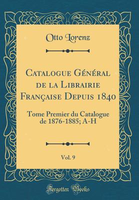 Catalogue G?n?ral de la Librairie Fran?aise Depuis 1840, Vol. 9: Tome Premier Du Catalogue de 1876-1885; A-H (Classic Reprint) - Lorenz, Otto